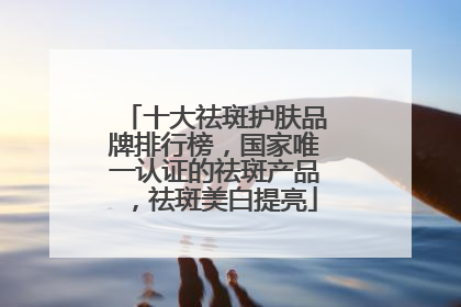 十大祛斑护肤品牌排行榜，国家唯一认证的祛斑产品，祛斑美白提亮