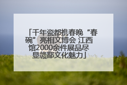 千年瓷都携春晚“春碗”亮相文博会 江西馆2000余件展品尽显赣鄱文化魅力