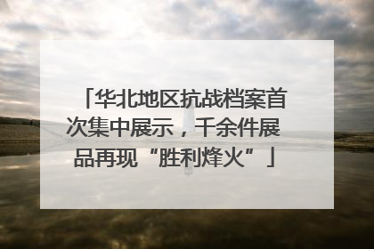 华北地区抗战档案首次集中展示，千余件展品再现“胜利烽火”