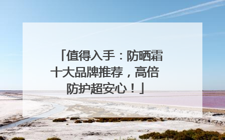 值得入手：防晒霜十大品牌推荐，高倍防护超安心！