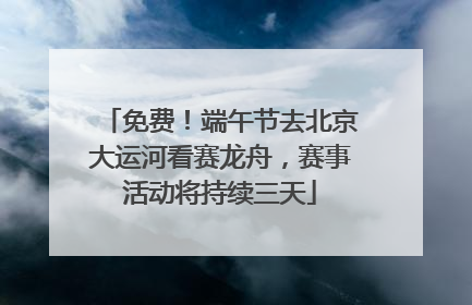 免费！端午节去北京大运河看赛龙舟，赛事活动将持续三天
