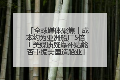全球媒体聚焦丨成本约为亚洲船厂5倍！美媒质疑靠补贴能否重振美国造船业