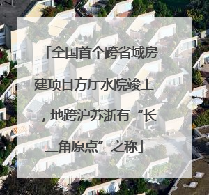 全国首个跨省域房建项目方厅水院竣工，地跨沪苏浙有“长三角原点”之称