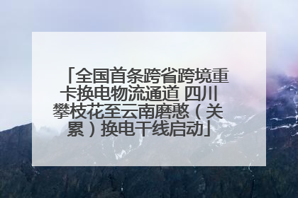 全国首条跨省跨境重卡换电物流通道 四川攀枝花至云南磨憨（关累）换电干线启动