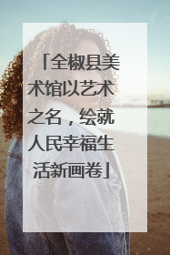 全椒县美术馆以艺术之名，绘就人民幸福生活新画卷