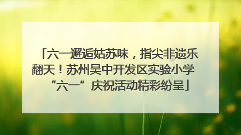 六一邂逅姑苏味，指尖非遗乐翻天！苏州吴中开发区实验小学“六一”庆祝活动精彩纷呈