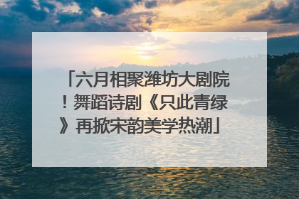 六月相聚潍坊大剧院！舞蹈诗剧《只此青绿》再掀宋韵美学热潮