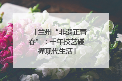 兰州“非遗正青春”：千年技艺碰撞现代生活