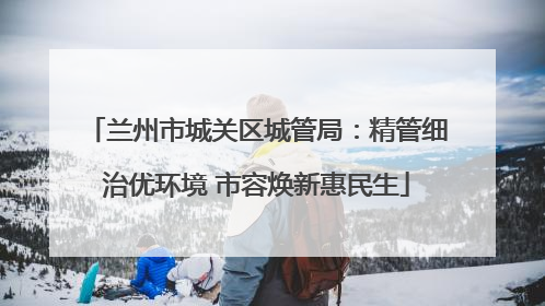 兰州市城关区城管局：精管细治优环境 市容焕新惠民生