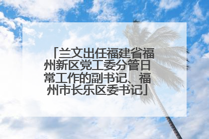 兰文出任福建省福州新区党工委分管日常工作的副书记、福州市长乐区委书记