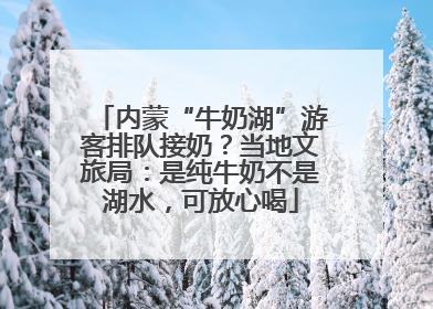 内蒙“牛奶湖”游客排队接奶？当地文旅局：是纯牛奶不是湖水，可放心喝