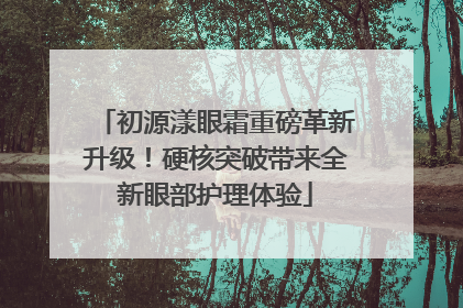 初源漾眼霜重磅革新升级！硬核突破带来全新眼部护理体验