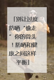 别让过度防晒“偷走”你的骨头！防晒和健康之间这样平衡