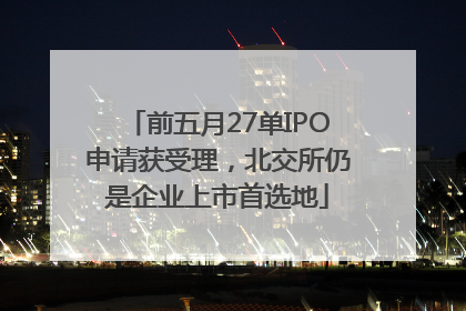 前五月27单IPO申请获受理，北交所仍是企业上市首选地