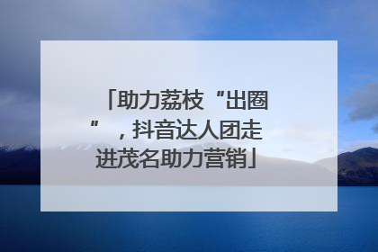 助力荔枝“出圈”，抖音达人团走进茂名助力营销