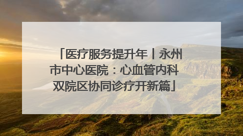 医疗服务提升年丨永州市中心医院：心血管内科双院区协同诊疗开新篇