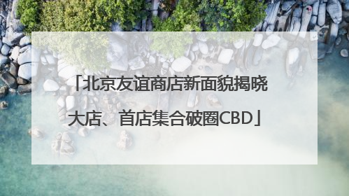 北京友谊商店新面貌揭晓 大店、首店集合破圈CBD