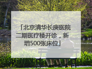 北京清华长庚医院二期医疗楼开诊，新增500张床位