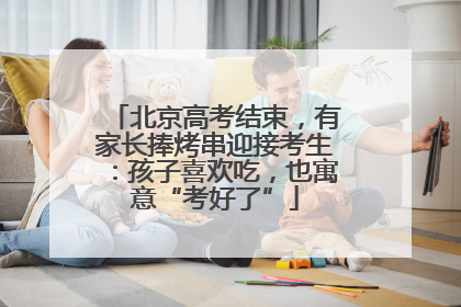 北京高考结束，有家长捧烤串迎接考生：孩子喜欢吃，也寓意“考好了”