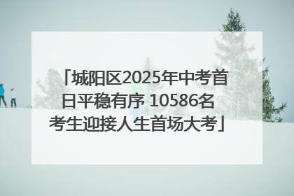 城阳区2025年中考首日平稳有序 10586名考生迎接人生首场大考