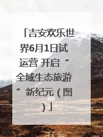 吉安欢乐世界6月1日试运营 开启“全域生态旅游”新纪元（图）