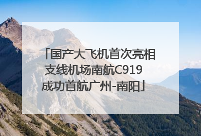 国产大飞机首次亮相支线机场南航C919成功首航广州-南阳