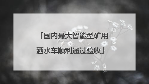 国内最大智能型矿用洒水车顺利通过验收