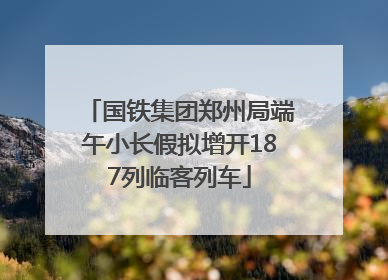 国铁集团郑州局端午小长假拟增开187列临客列车