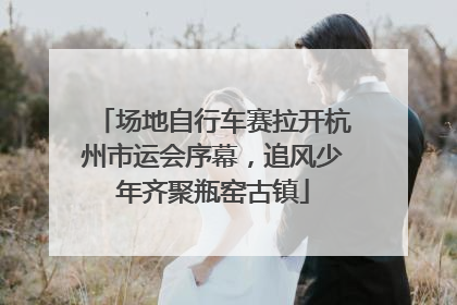 场地自行车赛拉开杭州市运会序幕，追风少年齐聚瓶窑古镇