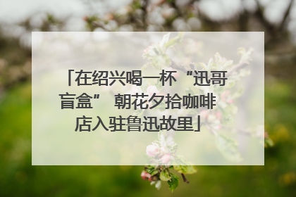 在绍兴喝一杯“迅哥盲盒” 朝花夕拾咖啡店入驻鲁迅故里