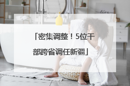 密集调整！5位干部跨省调任新疆