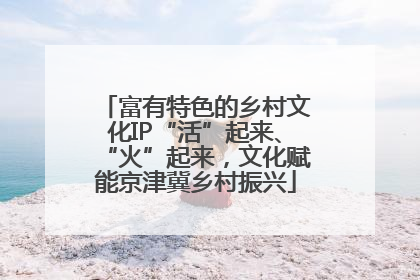 富有特色的乡村文化IP“活”起来、“火”起来，文化赋能京津冀乡村振兴