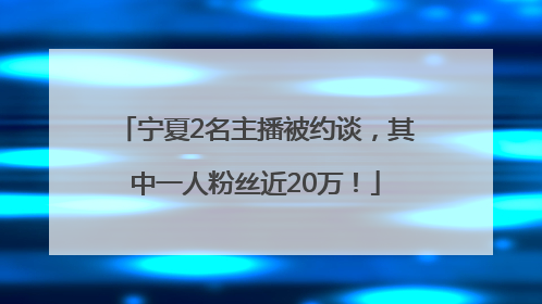 宁夏2名主播被约谈，其中一人粉丝近20万！