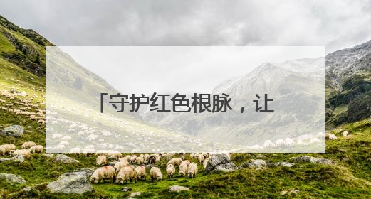 守护红色根脉，让历史“活”起来