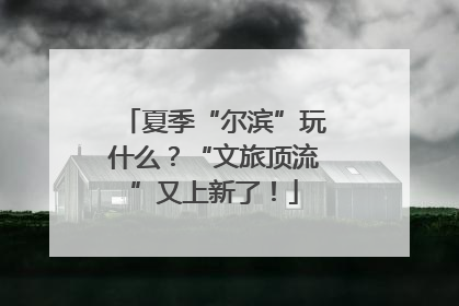 夏季“尔滨”玩什么？“文旅顶流”又上新了！