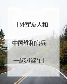 外军友人和中国维和官兵一起过端午