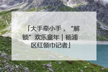大手牵小手，“解锁”欢乐童年｜杨浦区红领巾记者