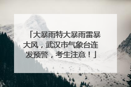 大暴雨特大暴雨雷暴大风，武汉市气象台连发预警，考生注意！