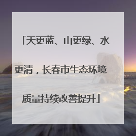 天更蓝、山更绿、水更清，长春市生态环境质量持续改善提升