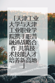 天津工业大学与天津工业职业学院携手职普融通战略合作 共筑技术技能人才培养新高地