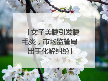 女子美睫引发睫毛炎，市场监管局出手化解纠纷
