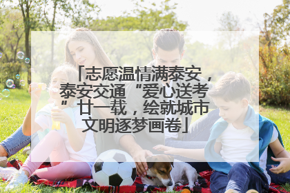 志愿温情满泰安，泰安交通“爱心送考”廿一载，绘就城市文明逐梦画卷