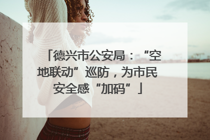 德兴市公安局：“空地联动”巡防，为市民安全感“加码”