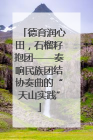 德育润心田，石榴籽抱团——奏响民族团结协奏曲的“天山实践”