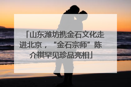 山东潍坊携金石文化走进北京，“金石宗师”陈介祺罕见珍品亮相