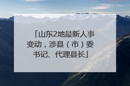 山东2地最新人事变动，涉县（市）委书记、代理县长
