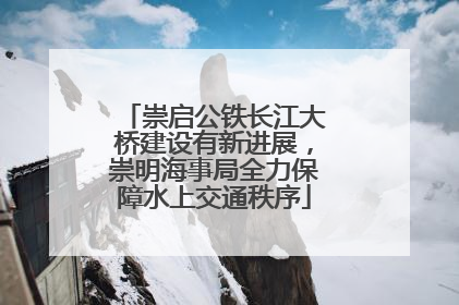 崇启公铁长江大桥建设有新进展，崇明海事局全力保障水上交通秩序