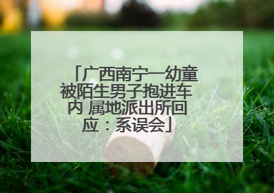 广西南宁一幼童被陌生男子抱进车内 属地派出所回应：系误会