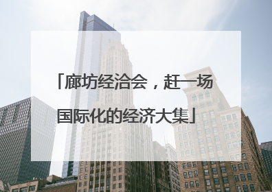 廊坊经洽会，赶一场国际化的经济大集