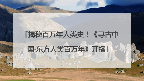揭秘百万年人类史！《寻古中国·东方人类百万年》开播